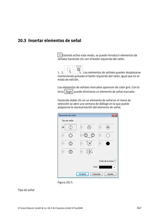 © Festo Didactic GmbH & Co. KG • Art Systems GmbH • FluidSIM 347
20.3 Insertar elementos de señal
Estando activo este modo, se puede introducir elementos de
señales haciendo clic con el botón izquierdo del ratón.
1. 2. Los elementos de señales pueden desplazarse
manteniendo pulsado el botón izquierdo del ratón, igual que en el
modo de edición.
Los elementos de señales marcados aparecen de color gris. Con la
tecla Supr puede eliminarse un elemento de señal marcado.
Haciendo doble clic en un elemento de señal en el menú de
selección se abre una ventana de diálogo en la que puede
adaptarse la representación del elemento de señal.
Figura 20/7:
Tipo de señal
 
