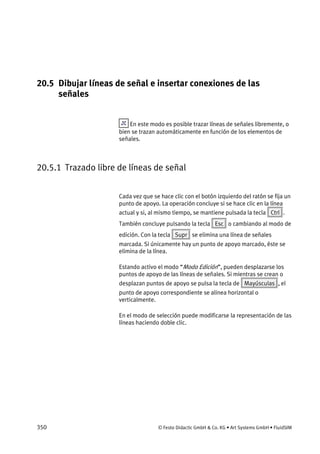 350 © Festo Didactic GmbH & Co. KG • Art Systems GmbH • FluidSIM
20.5 Dibujar líneas de señal e insertar conexiones de las
señales
En este modo es posible trazar líneas de señales libremente, o
bien se trazan automáticamente en función de los elementos de
señales.
20.5.1 Trazado libre de líneas de señal
Cada vez que se hace clic con el botón izquierdo del ratón se fija un
punto de apoyo. La operación concluye si se hace clic en la línea
actual y si, al mismo tiempo, se mantiene pulsada la tecla Ctrl .
También concluye pulsando la tecla Esc o cambiando al modo de
edición. Con la tecla Supr se elimina una línea de señales
marcada. Si únicamente hay un punto de apoyo marcado, éste se
elimina de la línea.
Estando activo el modo “Modo Edición”, pueden desplazarse los
puntos de apoyo de las líneas de señales. Si mientras se crean o
desplazan puntos de apoyo se pulsa la tecla de Mayúsculas , el
punto de apoyo correspondiente se alinea horizontal o
verticalmente.
En el modo de selección puede modificarse la representación de las
líneas haciendo doble clic.
 