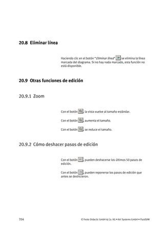 354 © Festo Didactic GmbH & Co. KG • Art Systems GmbH • FluidSIM
20.8 Eliminar línea
Haciendo clic en el botón “Eliminar línea” se elimina la línea
marcada del diagrama. Si no hay nada marcado, esta función no
está disponible.
20.9 Otras funciones de edición
20.9.1 Zoom
Con el botón , la vista vuelve al tamaño estándar.
Con el botón , aumenta el tamaño.
Con el botón , se reduce el tamaño.
20.9.2 Cómo deshacer pasos de edición
Con el botón , pueden deshacerse los últimos 50 pasos de
edición.
Con el botón , pueden reponerse los pasos de edición que
antes se deshicieron.
 