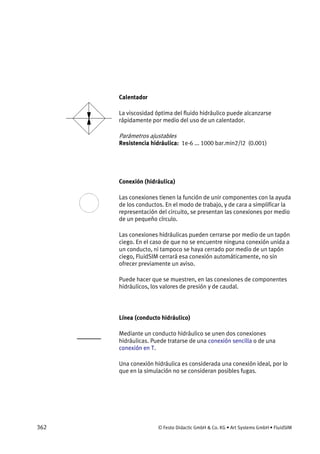 362 © Festo Didactic GmbH & Co. KG • Art Systems GmbH • FluidSIM
Calentador
La viscosidad óptima del fluido hidráulico puede alcanzarse
rápidamente por medio del uso de un calentador.
Parámetros ajustables
Resistencia hidráulica: 1e-6 ... 1000 bar.min2/l2 (0.001)
Conexión (hidráulica)
Las conexiones tienen la función de unir componentes con la ayuda
de los conductos. En el modo de trabajo, y de cara a simplificar la
representación del circuito, se presentan las conexiones por medio
de un pequeño círculo.
Las conexiones hidráulicas pueden cerrarse por medio de un tapón
ciego. En el caso de que no se encuentre ninguna conexión unida a
un conducto, ni tampoco se haya cerrado por medio de un tapón
ciego, FluidSIM cerrará esa conexión automáticamente, no sin
ofrecer previamente un aviso.
Puede hacer que se muestren, en las conexiones de componentes
hidráulicos, los valores de presión y de caudal.
Línea (conducto hidráulico)
Mediante un conducto hidráulico se unen dos conexiones
hidráulicas. Puede tratarse de una conexión sencilla o de una
conexión en T.
Una conexión hidráulica es considerada una conexión ideal, por lo
que en la simulación no se consideran posibles fugas.
 