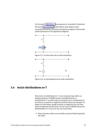 © Festo Didactic GmbH & Co. KG • Art Systems GmbH • FluidSIM 37
Con la opción Opciones... que aparece en la pestaña Conexiones
del menú Herramientas podrá definir cómo deben unirse
automáticamente las conexiones de diversos objetos. Esta función
puede apreciarse en las siguientes imágenes.
Figura 5/5: circuito antes de la unión automática
Figura 5/6: circuito después de la unión automática
5.4 Incluir distribuidores en T
Para incluir un distribuidor en T, no es necesario que utilice un
símbolo especial. FluidSIM incluye automáticamente un
distribuidor en T si usted coloca la conexión de un componente en
una línea o si arrastra un segmento de línea hacia una conexión. Si
desea unir dos líneas, puede arrastrar un segmento de una línea
sobre el segmento de otra línea. En ese caso, FluidSIM incluye dos
distribuidores en T y los une con una nueva línea.
→ Pase el puntero sobre una conexión y pulse el botón izquierda
del ratón.
 