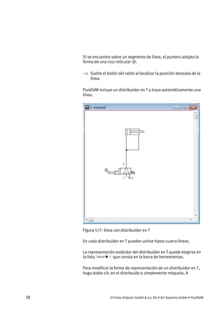 38 © Festo Didactic GmbH & Co. KG • Art Systems GmbH • FluidSIM
Si se encuentra sobre un segmento de línea, el puntero adopta la
forma de una cruz reticular .
→ Suelte el botón del ratón al localizar la posición deseada de la
línea.
FluidSIM incluye un distribuidor en T y traza automáticamente una
línea.
Figura 5/7: línea con distribuidor en T
En cada distribuidor en T pueden unirse hasta cuatro líneas.
La representación estándar del distribuidor en T puede elegirse en
la lista que consta en la barra de herramientas.
Para modificar la forma de representación de un distribuidor en T,
haga doble clic en el distribuido o simplemente máquelo. A
 