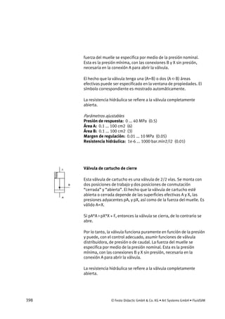 398 © Festo Didactic GmbH & Co. KG • Art Systems GmbH • FluidSIM
fuerza del muelle se especifica por medio de la presión nominal.
Esta es la presión mínima, con las conexiones B y X sin presión,
necesaria en la conexión A para abrir la válvula.
El hecho que la válvula tenga una (A=B) o dos (A <> B) áreas
efectivas puede ser especificado en la ventana de propiedades. El
símbolo correspondiente es mostrado automáticamente.
La resistencia hidráulica se refiere a la válvula completamente
abierta.
Parámetros ajustables
Presión de respuesta: 0 ... 40 MPa (0.5)
Área A: 0.1 ... 100 cm2 (6)
Área B: 0.1 ... 100 cm2 (3)
Margen de regulación: 0.01 ... 10 MPa (0.05)
Resistencia hidráulica: 1e-6 ... 1000 bar.min2/l2 (0.01)
Válvula de cartucho de cierre
Esta válvula de cartucho es una válvula de 2/2 vías. Se monta con
dos posiciones de trabajo y dos posiciones de conmutación
“cerrada” y “abierta”. El hecho que la válvula de cartucho esté
abierta o cerrada depende de las superficies efectivas A y X, las
presiones adyacentes pA, y pX, así como de la fuerza del muelle. Es
válido A=X.
Si pA*A > pX*X + F, entonces la válvula se cierra, de lo contrario se
abre.
Por lo tanto, la válvula funciona puramente en función de la presión
y puede, con el control adecuado, asumir funciones de válvula
distribuidora, de presión o de caudal. La fuerza del muelle se
especifica por medio de la presión nominal. Esta es la presión
mínima, con las conexiones B y X sin presión, necesaria en la
conexión A para abrir la válvula.
La resistencia hidráulica se refiere a la válvula completamente
abierta.
 