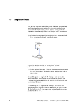 40 © Festo Didactic GmbH & Co. KG • Art Systems GmbH • FluidSIM
5.5 Desplazar líneas
Una vez que unió dos conexiones, puede modificar la posición de
las líneas. Usted puede desplazar los segmentos de las líneas
paralelamente moviendo el puntero sobre el correspondiente
segmento. La forma del puntero indica que acertó en una línea.
→ Pulse el botón izquierdo del ratón y desplace el segmento de
línea en perpendicular a la posición deseada.
Figura 5/9: desplazamiento de un segmento de línea
→ Suelte el botón del ratón. FluidSIM adaptará los segmentos de
las líneas colindantes de tal manera que la línea mantiene su
coherencia.
Si usted desplaza un segmento de línea que está conectado
directamente a la conexión de un componente, es posible que
FluidSIM incluya más segmentos de líneas con el fin de evitar que
se produzcan brechas.
Si usted desplaza un segmento de línea que está conectado
horizontal o verticalmente con otros segmentos de líneas a través
de distribuidores en T, esos segmentos se desplazarán junto con
los distribuidores en T.
 