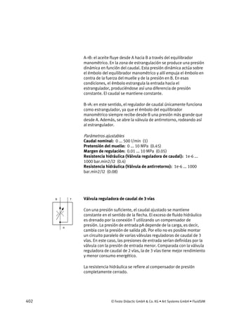 402 © Festo Didactic GmbH & Co. KG • Art Systems GmbH • FluidSIM
A->B: el aceite fluye desde A hacia B a través del equilibrador
manométrico. En la zona de estrangulación se produce una presión
dinámica en función del caudal. Esta presión dinámica actúa sobre
el émbolo del equilibrador manométrico y allí empuja el émbolo en
contra de la fuerza del muelle y de la presión en B. En esas
condiciones, el émbolo estrangula la entrada hacia el
estrangulador, produciéndose así una diferencia de presión
constante. El caudal se mantiene constante.
B->A: en este sentido, el regulador de caudal únicamente funciona
como estrangulador, ya que el émbolo del equilibrador
manométrico siempre recibe desde B una presión más grande que
desde A. Además, se abre la válvula de antirretorno, rodeando así
al estrangulador.
Parámetros ajustables
Caudal nominal: 0 ... 500 l/min (1)
Pretensión del muelle: 0 ... 10 MPa (0.45)
Margen de regulación: 0.01 ... 10 MPa (0.05)
Resistencia hidráulica (Válvula reguladora de caudal): 1e-6 ...
1000 bar.min2/l2 (0.4)
Resistencia hidráulica (Válvula de antirretorno): 1e-6 ... 1000
bar.min2/l2 (0.08)
Válvula reguladora de caudal de 3 vías
Con una presión suficiente, el caudal ajustado se mantiene
constante en el sentido de la flecha. El exceso de fluido hidráulico
es drenado por la conexión T utilizando un compensador de
presión. La presión de entrada pA depende de la carga, es decir,
cambia con la presión de salida pB. Por ello no es posible montar
un circuito paralelo de varias válvulas reguladoras de caudal de 3
vías. En este caso, las presiones de entrada serían definidas por la
válvula con la presión de entrada menor. Comparada con la válvula
reguladora de caudal de 2 vías, la de 3 vías tiene mejor rendimiento
y menor consumo energético.
La resistencia hidráulica se refiere al compensador de presión
completamente cerrado.
 