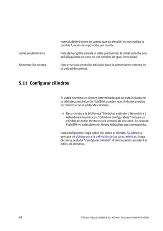 48 © Festo Didactic GmbH & Co. KG • Art Systems GmbH • FluidSIM
normal, deberá tener en cuenta que su elección no contradiga la
posible función de reposición por muelle.
Para definir gráficamente si debe predominar la señal derecha o la
señal izquierda en caso de dos señales de igual intensidad.
Para crear una conexión adicional para la alimentación externa de
la unidad de control.
5.11 Configurar cilindros
Si usted necesita un cilindro determinado que no está incluido en
la biblioteca estándar de FluidSIM, puede crear símbolos propios
de cilindros con el editor de cilindros.
→ Recurriendo a la biblioteca “Símbolos estándar / Neumática /
Actuadores neumáticos / Cilindros configurables” incluya un
cilindro de doble efecto en una ventana de circuitos. En caso de
FluidSIM-H, seleccione el cilindro hidráulico que corresponda.
Para configurarlo, haga doble clic sobre el cilindro. Se abrirá la
ventana de diálogo para la definición de las características. Haga
clic en la pestaña “Configurar cilindro”. A continuación accederá al
editor de cilindros.
Señal predominante
Alimentación externa
 