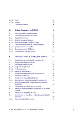 © Festo Didactic GmbH & Co. KG • Art Systems GmbH • FluidSIM 5
7.4.8 Texto 88
7.4.9 Imagen 88
7.5 Comprobar el dibujo 90
8. Realizar simulaciones con FluidSIM 92
8.1 Simulación de circuitos existentes 92
8.2 Los diversos modos de simulación 95
8.2.1 Reposición y reinicio 95
8.2.2 Modo de pasos individuales 95
8.2.3 Simulación hasta el cambio de estado 96
8.3 Simulación con circuitos de confección propia 96
8.3.1 Ejemplo de circuito neumático 96
8.3.2 Ejemplo de circuito hidráulico 104
8.3.3 Ejemplo de circuito electrónico 112
9. Simulación y edición de circuitos, nivel avanzado 121
9.1 Ajuste de los parámetros de los componentes 121
9.2 Ajustes especiales de cilindros 125
9.2.1 Fricción y masa de cilindros 125
9.2.2 Carga externa y fricción 126
9.2.3 Perfil de la fuerza 128
9.2.4 Marcas de accionamiento 129
9.3 Ajustes especiales de válvulas distribuidoras 130
9.3.1 Resistencia hidráulica 130
9.4 Funciones de simulación adicionales 131
9.4.1 Accionamiento simultáneo de varios componentes 132
9.4.2 Simulación de páginas individuales y de proyectos
completos 132
9.5 Visualización de magnitudes de estados 133
9.5.1 Indicación del sentido de las magnitudes de estado en
FluidSIM 135
9.6 Indicación de diagramas de fases 136
9.7 Combinación de neumática o hidráulica, electricidad y
mecánica 139
9.7.1 Representación de las marcas 146
 