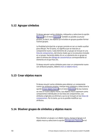 50 © Festo Didactic GmbH & Co. KG • Art Systems GmbH • FluidSIM
5.12 Agrupar símbolos
Si desea agrupar varios símbolos, márquelos y seleccione la opción
Agrupar en el menú Edición . También es posible acumular
grupos, es decir, los objetos ya incluidos en grupos pueden formar
nuevos grupos.
La finalidad principal de un grupo consiste en ser un medio auxiliar
para dibujar. Por lo tanto, no significa que se trata de un
componente nuevo. Cada elemento de un grupo se incluye en una
lista de componentes, del mismo modo que si no estuviera incluido
en un grupo. Haciendo doble clic en un elemento de un grupo se
abre la ventana de diálogo de características correspondiente al
elemento en el que hizo clic.
Si desea resumir varios símbolos para crear un componente nuevo
con atributos propios, deberá crear un objeto macro.
5.13 Crear objetos macro
Si desea resumir varios símbolos para obtener un componente
nuevo con atributos propios, marque esos símbolos y seleccione la
opción Crear objeto macro en el menú Edición . De esa manera
se crea un nuevo objeto macro. Los objetos macro aparecen como
componentes individuales en las listas de componentes. Los
símbolos originales se eliminan y ya no se incluyen en las listas de
componentes. Por lo tanto, ya no es posible modificar sus
atributos.
5.14 Disolver grupos de símbolos y objetos macro
Para disolver un grupo o un objeto macro, marque el grupo o el
objeto macro y seleccione la opción Desagrupar/Separar en el
 