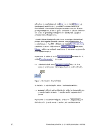 52 © Festo Didactic GmbH & Co. KG • Art Systems GmbH • FluidSIM
seleccione el ángulo deseado en Girar en el menú Edición , o
bien haga clic en el botón que se encuentra en la barra de
herramientas. Si marcó varios objetos a la vez, cada uno de ellos
girará por separado. Si desea que la operación se ejecute contando
con un eje de giro compartido por todos los objetos, agrúpelos
antes de realizar la operación.
También puede conseguir la rotación de un símbolo moviendo el
puntero a lo largo del perfil del símbolo. Para poder hacerlo, es
necesario que en FluidSIM esté activo el modo Permitir rotación .
Este modo se activa y desactiva en Permitir rotación en el menú
Edición , o bien haciendo clic en el botón que se encuentra en la
barra de herramientas.
Importante: al activar el modo Permitir escalado se desactiva el
modo Permitir rotación y viceversa.
→ Estando activo el modo Permitir rotación haga clic en el
borde de un símbolo y mantenga pulsado el botón del ratón.
Figura 5/18: rotación de un símbolo
Se visualiza el ángulo de giro actual y las líneas auxiliares.
→ Mueva el ratón sin soltar el botón del ratón, hasta que obtenga
el ángulo de giro deseado. El ángulo cambia en pasos de 15
grados.
Importante: si adicionalmente pulsa la tecla de Mayúsculas , el
símbolo podrá girar de manera continua, sin escalonamiento.
 