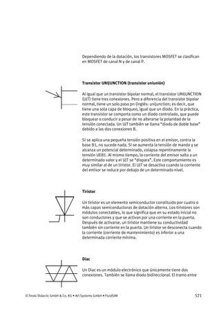 © Festo Didactic GmbH & Co. KG • Art Systems GmbH • FluidSIM 521
Dependiendo de la dotación, los transistores MOSFET se clasifican
en MOSFET de canal N y de canal P.
Transistor UNIJUNCTION (transistor uniunión)
Al igual que un transistor bipolar normal, el transistor UNIJUNCTION
(UJT) tiene tres conexiones. Pero a diferencia del transistor bipolar
normal, tiene un solo paso pn (inglés: unijunction; es decir, que
tiene una sola capa de bloqueo, igual que un diodo. En la práctica,
este transistor se comporta como un diodo controlado, que puede
bloquear o conducir a pesar de no alterarse la polaridad de la
tensión conectada. Un UJT también se llama “diodo de doble base”
debido a las dos conexiones B.
Si se aplica una pequeña tensión positiva en el emisor, contra la
base B1, no sucede nada. Si se aumenta la tensión de mando y se
alcanza un potencial determinado, colapsa repentinamente la
tensión UEB1. Al mismo tiempo, la corriente del emisor salta a un
determinado valor y el UJT se “dispara”. Este comportamiento es
muy similar al de un tiristor. El UJT se desactiva cuando la corriente
del emisor se reduce por debajo de un determinado nivel.
Tiristor
Un tiristor es un elemento semiconductor constituido por cuatro o
más capas semiconductoras de dotación alterna. Los tiristores son
módulos conectables, lo que significa que en su estado inicial no
son conductores y que se activan por una corriente en la puerta.
Después de activarse, un tiristor mantiene su conductividad
también sin corriente en la puerta. Un tiristor se desconecta cuando
la corriente (corriente de mantenimiento) es inferior a una
determinada corriente mínima.
Diac
Un Diac es un módulo electrónico que únicamente tiene dos
conexiones. También se llama diodo bidireccional. El tramo entre
 