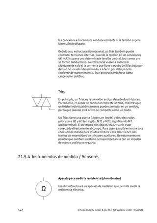 522 © Festo Didactic GmbH & Co. KG • Art Systems GmbH • FluidSIM
las conexiones únicamente conduce corriente si la tensión supera
la tensión de disparo.
Debido a su estructura bidireccional, un Diac también puede
conmutar tensiones alternas. Cuando la tensión en las conexiones
(A1 y A2) supera una determinada tensión umbral, los tramos p-n
se tornan conductores. La resistencia vuelve a aumentar
rápidamente solo si la corriente que fluye a través del Diac baja por
debajo de un valor determinado, es decir, por debajo de la
corriente de mantenimiento. Este proceso también se llama
cancelación del Diac.
Triac
En principio, un Triac es la conexión antiparalela de dos tiristores.
Por lo tanto, es capaz de conmutar corriente alterna, mientras que
un tiristor individual únicamente puede conmutar en un sentido,
por lo que cuando está activo se comporta como un diodo.
Un Triac tiene una puerta G (gate, en inglés) y dos electrodos
principales H1 y H2 (en inglés, MT1 y MT2, significando MT
MainTerminal). El electrodo principal H2 (MT2) suele estar
conectado directamente al cuerpo. Para que sea suficiente una sola
conexión de mando para los dos tiristores, los Triac tienen dos
tramos de encendido o de tiristores auxiliares. De esta manera es
posible que cambien a estado de baja impedancia con un impulso
de mando positivo o negativo.
21.5.4 Instrumentos de medida / Sensores
Aparato para medir la resistencia (ohmniómetro)
Un ohmniómetro es un aparato de medición que permite medir la
resistencia eléctrica.
 