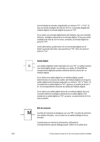 524 © Festo Didactic GmbH & Co. KG • Art Systems GmbH • FluidSIM
será enlazada la entrada, asignándole un número “I1” a “I16”. Si
hay una señal analógica de más de 10 V en la entrada elegida del
módulo digital, la entrada digital se pone en “Hi”.
Si se utiliza una entrada digital fuera del módulo, hay una conexión
eléctrica analógica adicional en la entrada digital. Si hay una señal
analógica de más de 10 V en esta conexión, la entrada digital se
pone en “Hi”.
Como alternativa, puede hacer clic en la entrada digital con el
botón izquierdo del ratón para ponerla en “Hi”. Otro clic pone el
valor en “Lo”.
Salida digital
Las salidas digitales están indicadas con una “Q”. La salida conecta
una señal digital desde su entrada a su salida. En FluidSIM los
componentes digitales pueden utilizarse dentro y fuera de un
módulo digital.
Si se utiliza una salida digital en un módulo digital, puede
determinarse el conector de salida del módulo digital con el que la
salida digital será enlazada asignando un número “Q1” a “Q16”. Si
el estado de la salida digital es “Hi”, aparece un potencial de 24 V
en el correspondiente conector de salida del módulo digital.
Si se utiliza una salida digital fuera de un módulo digital, hay una
conexión eléctrica analógica adicional en la salida digital. Si el
estado de la salida digital es “Hi”, se pone un potencial de 24 V en
esta conexión.
Bits de memoria
Los bits de memoria se designan con una “M”. Los bits de memoria
son salidas virtuales, con un valor en su salida análogo al de su
entrada.
Cuando pone en marcha la simulación, utilizando la
correspondiente caja de diálogo puede definir si la salida Q se
 