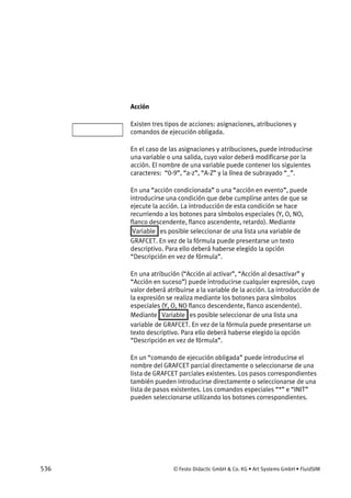 536 © Festo Didactic GmbH & Co. KG • Art Systems GmbH • FluidSIM
Acción
Existen tres tipos de acciones: asignaciones, atribuciones y
comandos de ejecución obligada.
En el caso de las asignaciones y atribuciones, puede introducirse
una variable o una salida, cuyo valor deberá modificarse por la
acción. El nombre de una variable puede contener los siguientes
caracteres: “0-9”, “a-z”, “A-Z” y la línea de subrayado “_”.
En una “acción condicionada” o una “acción en evento”, puede
introducirse una condición que debe cumplirse antes de que se
ejecute la acción. La introducción de esta condición se hace
recurriendo a los botones para símbolos especiales (Y, O, NO,
flanco descendente, flanco ascendente, retardo). Mediante
Variable es posible seleccionar de una lista una variable de
GRAFCET. En vez de la fórmula puede presentarse un texto
descriptivo. Para ello deberá haberse elegido la opción
“Descripción en vez de fórmula”.
En una atribución (“Acción al activar”, “Acción al desactivar” y
“Acción en suceso”) puede introducirse cualquier expresión, cuyo
valor deberá atribuirse a la variable de la acción. La introducción de
la expresión se realiza mediante los botones para símbolos
especiales (Y, O, NO flanco descendente, flanco ascendente).
Mediante Variable es posible seleccionar de una lista una
variable de GRAFCET. En vez de la fórmula puede presentarse un
texto descriptivo. Para ello deberá haberse elegido la opción
“Descripción en vez de fórmula”.
En un “comando de ejecución obligada” puede introducirse el
nombre del GRAFCET parcial directamente o seleccionarse de una
lista de GRAFCET parciales existentes. Los pasos correspondientes
también pueden introducirse directamente o seleccionarse de una
lista de pasos existentes. Los comandos especiales “*” e “INIT”
pueden seleccionarse utilizando los botones correspondientes.
 
