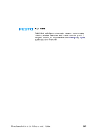 © Festo Didactic GmbH & Co. KG • Art Systems GmbH • FluidSIM 543
Mapa de bits
En FluidSIM, las imágenes, como todos los demás componentes y
objetos pueden ser insertadas, posicionadas, movidas, giradas y
reflejadas. Además, las imágenes tales como rectángulos y elipses
pueden escalarse libremente.
 