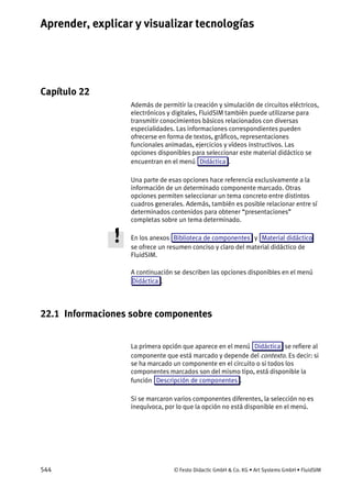 Aprender, explicar y visualizar tecnologías
544 © Festo Didactic GmbH & Co. KG • Art Systems GmbH • FluidSIM
Capítulo 22
22. Aprender , explicar y visualizar tecnologías
Además de permitir la creación y simulación de circuitos eléctricos,
electrónicos y digitales, FluidSIM también puede utilizarse para
transmitir conocimientos básicos relacionados con diversas
especialidades. Las informaciones correspondientes pueden
ofrecerse en forma de textos, gráficos, representaciones
funcionales animadas, ejercicios y vídeos instructivos. Las
opciones disponibles para seleccionar este material didáctico se
encuentran en el menú Didáctica .
Una parte de esas opciones hace referencia exclusivamente a la
información de un determinado componente marcado. Otras
opciones permiten seleccionar un tema concreto entre distintos
cuadros generales. Además, también es posible relacionar entre sí
determinados contenidos para obtener “presentaciones”
completas sobre un tema determinado.
En los anexos Biblioteca de componentes y Material didáctico
se ofrece un resumen conciso y claro del material didáctico de
FluidSIM.
A continuación se describen las opciones disponibles en el menú
Didáctica .
22.1 Informaciones sobre componentes
La primera opción que aparece en el menú Didáctica se refiere al
componente que está marcado y depende del contexto. Es decir: si
se ha marcado un componente en el circuito o si todos los
componentes marcados son del mismo tipo, está disponible la
función Descripción de componentes .
Si se marcaron varios componentes diferentes, la selección no es
inequívoca, por lo que la opción no está disponible en el menú.
 