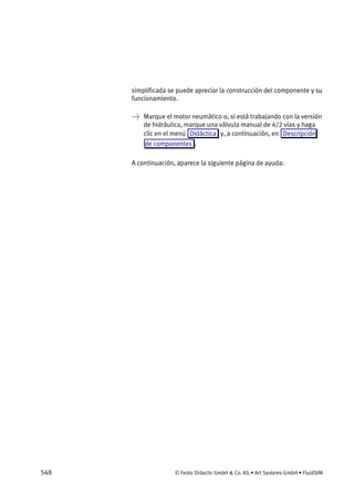 548 © Festo Didactic GmbH & Co. KG • Art Systems GmbH • FluidSIM
simplificada se puede apreciar la construcción del componente y su
funcionamiento.
→ Marque el motor neumático o, si está trabajando con la versión
de hidráulica, marque una válvula manual de 4/2 vías y haga
clic en el menú Didáctica y, a continuación, en Descripción
de componentes .
A continuación, aparece la siguiente página de ayuda:
 