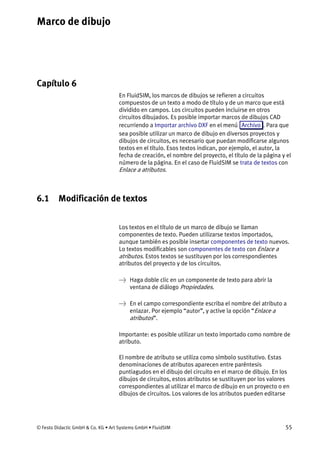 Marco de dibujo
© Festo Didactic GmbH & Co. KG • Art Systems GmbH • FluidSIM 55
Capítulo 6
6. Marco de dibujo
En FluidSIM, los marcos de dibujos se refieren a circuitos
compuestos de un texto a modo de título y de un marco que está
dividido en campos. Los circuitos pueden incluirse en otros
circuitos dibujados. Es posible importar marcos de dibujos CAD
recurriendo a Importar archivo DXF en el menú Archivo . Para que
sea posible utilizar un marco de dibujo en diversos proyectos y
dibujos de circuitos, es necesario que puedan modificarse algunos
textos en el título. Esos textos indican, por ejemplo, el autor, la
fecha de creación, el nombre del proyecto, el título de la página y el
número de la página. En el caso de FluidSIM se trata de textos con
Enlace a atributos.
6.1 Modificación de textos
Los textos en el título de un marco de dibujo se llaman
componentes de texto. Pueden utilizarse textos importados,
aunque también es posible insertar componentes de texto nuevos.
Lo textos modificables son componentes de texto con Enlace a
atributos. Estos textos se sustituyen por los correspondientes
atributos del proyecto y de los circuitos.
→ Haga doble clic en un componente de texto para abrir la
ventana de diálogo Propiedades.
→ En el campo correspondiente escriba el nombre del atributo a
enlazar. Por ejemplo “autor”, y active la opción “Enlace a
atributos”.
Importante: es posible utilizar un texto importado como nombre de
atributo.
El nombre de atributo se utiliza como símbolo sustitutivo. Estas
denominaciones de atributos aparecen entre paréntesis
puntiagudos en el dibujo del circuito en el marco de dibujo. En los
dibujos de circuitos, estos atributos se sustituyen por los valores
correspondientes al utilizar el marco de dibujo en un proyecto o en
dibujos de circuitos. Los valores de los atributos pueden editarse
 