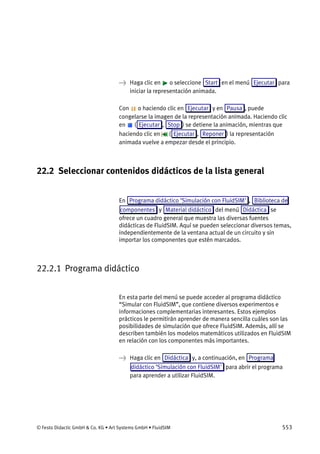 © Festo Didactic GmbH & Co. KG • Art Systems GmbH • FluidSIM 553
→ Haga clic en o seleccione Start en el menú Ejecutar para
iniciar la representación animada.
Con o haciendo clic en Ejecutar y en Pausa , puede
congelarse la imagen de la representación animada. Haciendo clic
en ( Ejecutar , Stop ) se detiene la animación, mientras que
haciendo clic en ( Ejecutar , Reponer ) la representación
animada vuelve a empezar desde el principio.
22.2 Seleccionar contenidos didácticos de la lista general
En Programa didáctico ’Simulación con FluidSIM' , Biblioteca de
componentes y Material didáctico del menú Didáctica se
ofrece un cuadro general que muestra las diversas fuentes
didácticas de FluidSIM. Aquí se pueden seleccionar diversos temas,
independientemente de la ventana actual de un circuito y sin
importar los componentes que estén marcados.
22.2.1 Programa didáctico
En esta parte del menú se puede acceder al programa didáctico
“Simular con FluidSIM”, que contiene diversos experimentos e
informaciones complementarias interesantes. Estos ejemplos
prácticos le permitirán aprender de manera sencilla cuáles son las
posibilidades de simulación que ofrece FluidSIM. Además, allí se
describen también los modelos matemáticos utilizados en FluidSIM
en relación con los componentes más importantes.
→ Haga clic en Didáctica y, a continuación, en Programa
didáctico ’Simulación con FluidSIM' para abrir el programa
para aprender a utilizar FluidSIM.
 