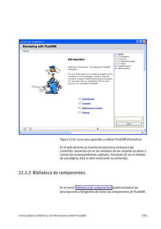 © Festo Didactic GmbH & Co. KG • Art Systems GmbH • FluidSIM 555
Figura 22/8: curso para aprender a utilizar FluidSIM (hidráulica)
En el lado derecho se muestra la estructura jerárquica del
contenido. Haciendo clic en los símbolos de las carpetas se abren o
cierran los correspondientes capítulos. Haciendo clic en el símbolo
de una página, ésta se abre mostrando su contenido.
22.2.2 Biblioteca de componentes
En el menú Biblioteca de componentes podrá encontrar las
descripciones y fotografías de todos los componentes de FluidSIM.
 