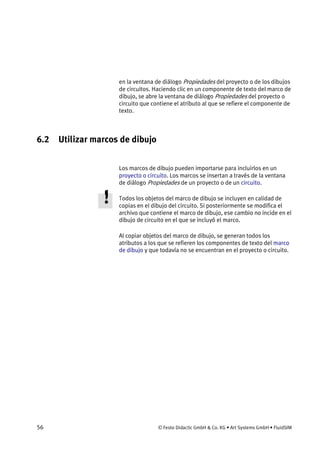 56 © Festo Didactic GmbH & Co. KG • Art Systems GmbH • FluidSIM
en la ventana de diálogo Propiedades del proyecto o de los dibujos
de circuitos. Haciendo clic en un componente de texto del marco de
dibujo, se abre la ventana de diálogo Propiedades del proyecto o
circuito que contiene el atributo al que se refiere el componente de
texto.
6.2 Utilizar marcos de dibujo
Los marcos de dibujo pueden importarse para incluirlos en un
proyecto o circuito. Los marcos se insertan a través de la ventana
de diálogo Propiedades de un proyecto o de un circuito.
Todos los objetos del marco de dibujo se incluyen en calidad de
copias en el dibujo del circuito. Si posteriormente se modifica el
archivo que contiene el marco de dibujo, ese cambio no incide en el
dibujo de circuito en el que se incluyó el marco.
Al copiar objetos del marco de dibujo, se generan todos los
atributos a los que se refieren los componentes de texto del marco
de dibujo y que todavía no se encuentran en el proyecto o circuito.
 