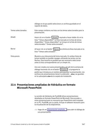© Festo Didactic GmbH & Co. KG • Art Systems GmbH • FluidSIM 567
diálogo en el que podrá seleccionar un archivo guardado en el
soporte de datos.
Este campo contiene una lista con los temas seleccionados para la
presentación.
Hacer clic en el botón “ Añadir ” equivale a hacer doble clic en la
lista “Temas disponibles”: La lista marcada en la lista de temas
disponibles “Temas disponibles” se incluye en la lista de temas
seleccionados “Temas seleccionados”.
Al hacer clic en el botón “ Borrar se elimina la línea marcada en la
lista ”Temas seleccionados".
Muestra una vista previa del tema marcado. En ambas listas de
temas también es posible navegar utilizando las teclas con las
flechas. Para hacerlo es posible que sea necesario seleccionar
antes la lista correspondiente con un simple clic.
Una vez creada una nueva presentación y al salir de la ventana de
diálogo haciendo clic en el botón “ Aceptar ”, el programa le
pedirá que introduzca un nombre para guardar la presentación. Los
archivos de presentaciones tienen la extensión .shw y se guardan
en la subcarpeta shw de la carpeta de instalación.
22.4 Presentaciones ampliadas de hidráulica en formato
Microsoft PowerPoint
La versión de hidráulica de FluidSIM ofrece presentaciones
detalladas en formato PowerPoint de Microsoft. Para acceder a
estas presentaciones es necesario que PowerPoint esté instalado
en su PC. FluidSIM, por su parte, incluye el software necesario para
la visualización de las diapositivas.
→ Haga clic en Presentación ampliada... para abrir el diálogo de
una presentación.
Temas seleccionados
Añadir
Borrar
Vista previa
 