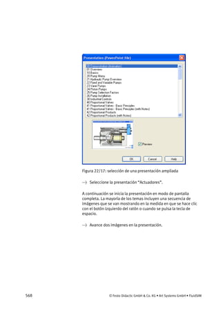 568 © Festo Didactic GmbH & Co. KG • Art Systems GmbH • FluidSIM
Figura 22/17: selección de una presentación ampliada
→ Seleccione la presentación “Actuadores”.
A continuación se inicia la presentación en modo de pantalla
completa. La mayoría de los temas incluyen una secuencia de
imágenes que se van mostrando en la medida en que se hace clic
con el botón izquierdo del ratón o cuando se pulsa la tecla de
espacio.
→ Avance dos imágenes en la presentación.
 