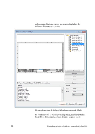 58 © Festo Didactic GmbH & Co. KG • Art Systems GmbH • FluidSIM
del marco de dibujo, de manera que se actualiza la lista de
atributos del proyecto o circuito.
Figura 6/2: ventana de diálogo Seleccionar marcos de dibujo
En el lado derecho se muestran las carpetas que contienen todos
los archivos de marco disponibles. En estas carpetas puede
 