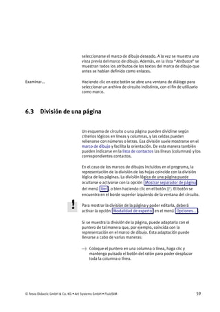 © Festo Didactic GmbH & Co. KG • Art Systems GmbH • FluidSIM 59
seleccionarse el marco de dibujo deseado. A la vez se muestra una
vista previa del marco de dibujo. Además, en la lista “Atributos” se
muestran todos los atributos de los textos del marco de dibujo que
antes se habían definido como enlaces.
Haciendo clic en este botón se abre una ventana de diálogo para
seleccionar un archivo de circuito indistinto, con el fin de utilizarlo
como marco.
6.3 División de una página
Un esquema de circuito o una página pueden dividirse según
criterios lógicos en líneas y columnas, y las celdas pueden
rellenarse con números o letras. Esa división suele mostrarse en el
marco de dibujo y facilita la orientación. De esta manera también
pueden indicarse en la lista de contactos las líneas (columnas) y los
correspondientes contactos.
En el caso de los marcos de dibujos incluidos en el programa, la
representación de la división de las hojas coincide con la división
lógica de las páginas. La división lógica de una página puede
ocultarse o activarse con la opción Mostrar separador de página
del menú Ver , o bien haciendo clic en el botón . El botón se
encuentra en el borde superior izquierdo de la ventana del circuito.
Para mostrar la división de la página y poder editarla, deberá
activar la opción Modalidad de experto en el menú Opciones... .
Si se muestra la división de la página, puede adaptarla con el
puntero de tal manera que, por ejemplo, coincida con la
representación en el marco de dibujo. Esta adaptación puede
llevarse a cabo de varias maneras:
→ Coloque el puntero en una columna o línea, haga clic y
mantenga pulsado el botón del ratón para poder desplazar
toda la columna o línea.
Examinar...
 