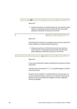 60 © Festo Didactic GmbH & Co. KG • Art Systems GmbH • FluidSIM
Figura 6/3:
→ Coloque el puntero en el borde externo de una columna o línea,
haga clic y mantenga pulsado el botón del ratón para poder
desplazar el borde de la columna o de la línea.
Figura 6/4:
El borde del otro extremo no se desplaza, por lo que las columnas o
líneas modifican su tamaño proporcionalmente.
→ Coloque el puntero en la división interna de una columna o
línea, haga clic y mantenga pulsado el botón del ratón para
poder desplazar el borde de la columna o de la línea.
Figura 6/5:
En ese caso únicamente cambia el tamaño de las columnas o líneas
adyacentes.
Haciendo clic en los botones y es posible agregar o eliminar
columnas y líneas.
Haciendo clic en el botón pueden definirse el tipo de texto, así
como la cantidad de líneas y columnas. Los ajustes respectivos se
guardan como características de la página. Se abre la siguiente
ventana de diálogo:
 