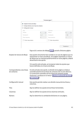 © Festo Didactic GmbH & Co. KG • Art Systems GmbH • FluidSIM 61
Figura 6/6: ventana de diálogo Hoja , pestaña Divisores página
Esta opción únicamente tiene sentido en el caso de páginas que no
representan un marco de dibujo. Si la página representa un marco
de dibujo que se insertará posteriormente en otras páginas, deberá
desactivarse esta opción.
Si la opción está activada, se incorporan todos los ajustes que
fueron definidos en el marco de dibujo.
Si está activada esta opción, la división de la página se deduce
automáticamente de las líneas de contactos del circuito eléctrico.
La numeración automática de las líneas de contactos puede
mostrarse u ocultarse en el menú “ Mostrar numeración de líneas
de contactos ”.
Esta opción permite realizar una división manual de las líneas y
columnas.
Aquí se definen los ajustes de las líneas horizontales.
Aquí se definen los ajustes de las columnas verticales.
Aquí se determina la cantidad de divisiones en una página.
Aceptar de marcos de dibujo
Correspondientes a las líneas
de contactos
Configuración manual
Filas
Columnas
Número
 