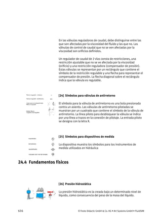 616 © Festo Didactic GmbH & Co. KG • Art Systems GmbH • FluidSIM
En las válvulas reguladoras de caudal, debe distinguirse entre las
que son afectadas por la viscosidad del fluido y las que no. Las
válvulas de control de caudal que no se ven afectadas por la
viscosidad son orificios definidos.
Un regulador de caudal de 2 vías consta de restricciones, una
restricción ajustable que no se ve afectada por la viscosidad
(orificio) y una restricción reguladora (compensador de presión).
Estas válvulas se representan por un rectángulo que contiene el
símbolo de la restricción regulable y una flecha para representar el
compensador de presión. La flecha diagonal sobre el rectángulo
indica que la válvula es regulable.
[24] Símbolos para válvulas de antirretorno
El símbolo para la válvula de antirretorno es una bola presionada
contra un asiento. Las válvulas de antirretorno pilotadas se
muestran por un cuadrado que contiene el símbolo de la válvula de
antirretorno. La línea piloto para desbloquear la válvula se indica
por una línea a trazos en la conexión de pilotaje. La entrada piloto
se designa con la letra X.
[25] Símbolos para dispositivos de medida
La diapositiva muestra los símbolos para los instrumentos de
medida utilizados en hidráulica
24.4 Fundamentos físicos
[26] Presión hidrostática
La presión hidrostática es la creada bajo un determinado nivel de
líquido, como consecuencia del peso de la masa del líquido.
 