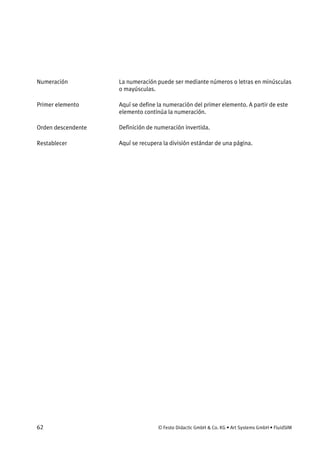 62 © Festo Didactic GmbH & Co. KG • Art Systems GmbH • FluidSIM
La numeración puede ser mediante números o letras en minúsculas
o mayúsculas.
Aquí se define la numeración del primer elemento. A partir de este
elemento continúa la numeración.
Definición de numeración invertida.
Aquí se recupera la división estándar de una página.
Numeración
Primer elemento
Orden descendente
Restablecer
 