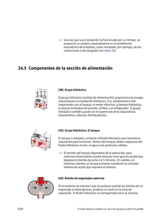 620 © Festo Didactic GmbH & Co. KG • Art Systems GmbH • FluidSIM
→ Una vez que una instalación ha funcionado por un tiempo, se
producirá un cambio, especialmente en el rendimiento
volumétrico de la bomba, como resultado, por ejemplo, de las
cavitaciones o del desgaste (ver tema 35).
24.5 Componentes de la sección de alimentación
[38] Grupo hidráulico
El grupo hidráulico (unidad de alimentación) proporciona la energía
requerida por la instalación hidráulica. Sus componentes más
importantes son el tanque, el motor eléctrico, la bomba hidráulica,
la válvula limitadora de presión, el filtro y el refrigerador. El grupo
hidráulico también puede ser el soporte de otros dispositivos
(manómetros, válvulas distribuidoras).
[39] Grupo hidráulico: El tanque
El tanque o depósito, contiene el fluido hidráulico que necesita la
instalación para funcionar. Dentro del tanque, deben separarse del
fluido hidráulico el aire, el agua y las partículas sólidas.
→ El tamaño del tanque dependerá de la aplicación: para
sistemas estacionarios puede tomarse como guía el caudal que
desplaza la bomba durante 4 ó 5 minutos. En cambio, en
sistemas móviles, el tanque contiene solamente la cantidad
máxima de aceite que requiere el sistema.
[40] Bomba de engranajes externos
El incremento de volumen que se produce cuando los dientes de un
engranaje se desengranan, produce un vacío en la zona de
aspiración. El fluido hidráulico es transportado hacia la zona de
 