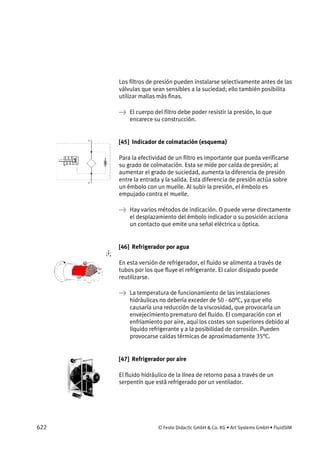 622 © Festo Didactic GmbH & Co. KG • Art Systems GmbH • FluidSIM
Los filtros de presión pueden instalarse selectivamente antes de las
válvulas que sean sensibles a la suciedad; ello también posibilita
utilizar mallas más finas.
→ El cuerpo del filtro debe poder resistir la presión, lo que
encarece su construcción.
[45] Indicador de colmatación (esquema)
Para la efectividad de un filtro es importante que pueda verificarse
su grado de colmatación. Esta se mide por caída de presión; al
aumentar el grado de suciedad, aumenta la diferencia de presión
entre la entrada y la salida. Esta diferencia de presión actúa sobre
un émbolo con un muelle. Al subir la presión, el émbolo es
empujado contra el muelle.
→ Hay varios métodos de indicación. O puede verse directamente
el desplazamiento del émbolo indicador o su posición acciona
un contacto que emite una señal eléctrica u óptica.
[46] Refrigerador por agua
En esta versión de refrigerador, el fluido se alimenta a través de
tubos por los que fluye el refrigerante. El calor disipado puede
reutilizarse.
→ La temperatura de funcionamiento de las instalaciones
hidráulicas no debería exceder de 50 - 60°C, ya que ello
causaría una reducción de la viscosidad, que provocaría un
envejecimiento prematuro del fluido. El comparación con el
enfriamiento por aire, aquí los costes son superiores debido al
líquido refrigerante y a la posibilidad de corrosión. Pueden
provocarse caídas térmicas de aproximadamente 35°C.
[47] Refrigerador por aire
El fluido hidráulico de la línea de retorno pasa a través de un
serpentín que está refrigerado por un ventilador.
 