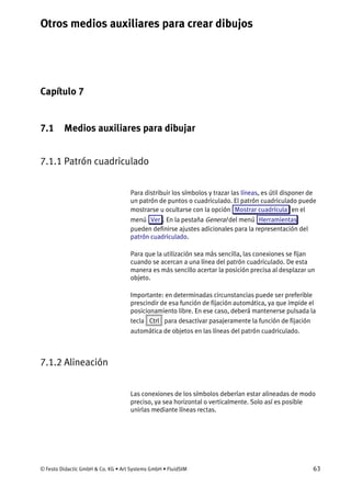 Otros medios auxiliares para crear dibujos
© Festo Didactic GmbH & Co. KG • Art Systems GmbH • FluidSIM 63
Capítulo 7
7. Otros medios auxiliares para crear dibujos
7.1 Medios auxiliares para dibujar
7.1.1 Patrón cuadriculado
Para distribuir los símbolos y trazar las líneas, es útil disponer de
un patrón de puntos o cuadriculado. El patrón cuadriculado puede
mostrarse u ocultarse con la opción Mostrar cuadrícula en el
menú Ver . En la pestaña General del menú Herramientas
pueden definirse ajustes adicionales para la representación del
patrón cuadriculado.
Para que la utilización sea más sencilla, las conexiones se fijan
cuando se acercan a una línea del patrón cuadriculado. De esta
manera es más sencillo acertar la posición precisa al desplazar un
objeto.
Importante: en determinadas circunstancias puede ser preferible
prescindir de esa función de fijación automática, ya que impide el
posicionamiento libre. En ese caso, deberá mantenerse pulsada la
tecla Ctrl para desactivar pasajeramente la función de fijación
automática de objetos en las líneas del patrón cuadriculado.
7.1.2 Alineación
Las conexiones de los símbolos deberían estar alineadas de modo
preciso, ya sea horizontal o verticalmente. Solo así es posible
unirlas mediante líneas rectas.
 