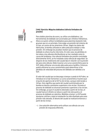 © Festo Didactic GmbH & Co. KG • Art Systems GmbH • FluidSIM 655
[164] Ejercicio: Máquina dobladora (válvula limitadora de
presión)
Para doblar planchas de acero, se utiliza una dobladora. Las
herramientas de doblado son accionadas por cilindros hidráulicos.
Ahora se quiere utilizar la dobladora para planchas bastante más
gruesas que en un principio. Esto exige una presión del sistema de
45 bar, en contra de los anteriores 30 bar. Según los datos del
fabricante, la bomba utilizada es adecuada para trabajar a más
presión. Sin embargo las pruebas revelan que el proceso de
doblado es ahora mucho más lento. En este caso, las pérdidas en
los tubos y las válvulas distribuidoras se han revelado como la
causa del problema. Una válvula limitadora de presión controlada
directamente (VLP), se ha instalado como válvula de seguridad. Se
dispone de las mediciones del caudal (Q) en relación con la presión
(p) para esta válvula. Debe trazarse una curva característica para la
VLP; debe utilizarse una escala adecuada para el gráfico. Entonces
podrá utilizarse la curva característica para determinar si las
pérdidas de velocidad del proceso de doblado son debidas a la
VLP.
El valor del caudal que se descarga a tanque cuando la VLP abre, se
introduce en el eje horizontal. La curva característica muestra que
el punto de apertura de la VLP es de 44 bar, aunque está tarada a
50 bar. Esto significa que parte del caudal suministrado por la
bomba se desvía a presiones superiores a los 44 bar. Durante el
proceso de doblado se alcanzan presiones superiores a los 44 bar.
Sin embargo, ya que el caudal es desviado a partir de 44 bar, el
caudal hacia el cilindro se reduce a partir de este punto y el
proceso de doblado se ralentiza. Medidas a tomar: La VLP puede
ajustarse a 60 bar y toda la instalación ha sido diseñada para esta
presión más elevada. El desvío del caudal se realizará entonces a
partir de los 54 bar.
→ Una solución alternativa sería utilizar una válvula con una
presión de respuesta diferente.
 