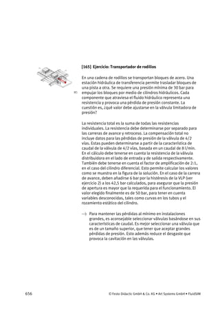 656 © Festo Didactic GmbH & Co. KG • Art Systems GmbH • FluidSIM
[165] Ejercicio: Transportador de rodillos
En una cadena de rodillos se transportan bloques de acero. Una
estación hidráulica de transferencia permite trasladar bloques de
una pista a otra. Se requiere una presión mínima de 30 bar para
empujar los bloques por medio de cilindros hidráulicos. Cada
componente que atraviesa el fluido hidráulico representa una
resistencia y provoca una pérdida de presión constante. La
cuestión es, ¿qué valor debe ajustarse en la válvula limitadora de
presión?
La resistencia total es la suma de todas las resistencias
individuales. La resistencia debe determinarse por separado para
las carreras de avance y retroceso. La compensación total no
incluye datos para las pérdidas de presión de la válvula de 4/2
vías. Estas pueden determinarse a partir de la característica de
caudal de la válvula de 4/2 vías, basada en un caudal de 8 l/min.
En el cálculo debe tenerse en cuenta la resistencia de la válvula
distribuidora en el lado de entrada y de salida respectivamente.
También debe tenerse en cuenta el factor de amplificación de 2:1,
en el caso del cilindro diferencial. Esto permite calcular los valores
como se muestra en la figura de la solución. En el caso de la carrera
de avance, deben añadirse 6 bar por la histéresis de la VLP (ver
ejercicio 2) a los 42,5 bar calculados, para asegurar que la presión
de apertura es mayor que la requerida para el funcionamiento. El
valor elegido finalmente es de 50 bar, para tener en cuenta
variables desconocidas, tales como curvas en los tubos y el
rozamiento estático del cilindro.
→ Para mantener las pérdidas al mínimo en instalaciones
grandes, es aconsejable seleccionar válvulas basándose en sus
características de caudal. Es mejor seleccionar una válvula que
es de un tamaño superior, que tener que aceptar grandes
pérdidas de presión. Esto además reduce el desgaste que
provoca la cavitación en las válvulas.
 