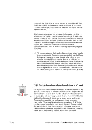 658 © Festo Didactic GmbH & Co. KG • Art Systems GmbH • FluidSIM
requerida. No debe dejarse que la cuchara se sumerja en el crisol
mientras no se acciona la válvula. Debe desarrollarse un circuito
con una válvula de contrapresión, en previsión de que la cuchara
sea muy pesada.
El primer circuito cumple con los requerimientos del ejercicio
solamente si la cuchara representa una carga ligera. Si la cuchara
es muy pesada, la velocidad de avance del vástago puede alcanzar
valores inaceptables (cuchara moviéndose hacia el crisol), con lo
que la cuchara se sumergiría demasiado bruscamente en el metal
líquido. Esto puede evitarse instalando una válvula de
contrapresión en la línea B, entre la válvula y el cilindro (carga de
tracción).
→ Si, como se exige en el ejercicio, el elemento de potencia debe
tomar una posición final determinada cuando la instalación se
halla en reposo, como es este el caso, debe utilizarse una
válvula con reposición por muelle. Aquí se ha utilizado una
válvula de 4/2 vías con muelle de retorno, lo cual asegura que
la cuchara abandonará el crisol al dejar de accionar la válvula.
El diámetro requerido para el cilindro y la velocidad de retorno
del vástago también pueden calcularse como tarea adicional
en este ejercicio; ver el modelo de cálculos en el libro de texto.
[168] Ejercicio: Horno de secado de pintura (válvula de 4/3 vías)
Unas piezas se alimentan continuamente a un horno de secado de
pintura, por medio de un monoraíl- Para minimizar las pérdidas de
calor del horno a través de la puerta, ésta solamente debe abrirse
lo que exija la altura de las piezas. El sistema de control hidráulico
debe estar diseñado de forma que la puerta pueda sostenerse
firmemente en posición por un largo período de tiempo sin
descender. Primero, debe seleccionarse una válvula de 4/3 vías
con la posición central adecuada, como elemento final de control.
En segundo lugar, debe disponerse una válvula de antirretorno
desbloqueable para evitar el descenso de la puerta bajo carga (es
decir, por su propio peso), debido las fugas de la válvula
 