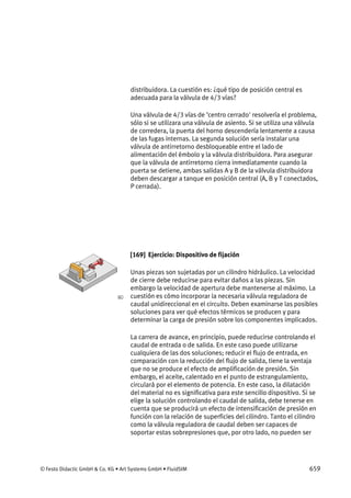 © Festo Didactic GmbH & Co. KG • Art Systems GmbH • FluidSIM 659
distribuidora. La cuestión es: ¿qué tipo de posición central es
adecuada para la válvula de 4/3 vías?
Una válvula de 4/3 vías de ’centro cerrado' resolvería el problema,
sólo si se utilizara una válvula de asiento. Si se utiliza una válvula
de corredera, la puerta del horno descendería lentamente a causa
de las fugas internas. La segunda solución sería instalar una
válvula de antirretorno desbloqueable entre el lado de
alimentación del émbolo y la válvula distribuidora. Para asegurar
que la válvula de antirretorno cierra inmediatamente cuando la
puerta se detiene, ambas salidas A y B de la válvula distribuidora
deben descargar a tanque en posición central (A, B y T conectados,
P cerrada).
[169] Ejercicio: Dispositivo de fijación
Unas piezas son sujetadas por un cilindro hidráulico. La velocidad
de cierre debe reducirse para evitar daños a las piezas. Sin
embargo la velocidad de apertura debe mantenerse al máximo. La
cuestión es cómo incorporar la necesaria válvula reguladora de
caudal unidireccional en el circuito. Deben examinarse las posibles
soluciones para ver qué efectos térmicos se producen y para
determinar la carga de presión sobre los componentes implicados.
La carrera de avance, en principio, puede reducirse controlando el
caudal de entrada o de salida. En este caso puede utilizarse
cualquiera de las dos soluciones; reducir el flujo de entrada, en
comparación con la reducción del flujo de salida, tiene la ventaja
que no se produce el efecto de amplificación de presión. Sin
embargo, el aceite, calentado en el punto de estrangulamiento,
circulará por el elemento de potencia. En este caso, la dilatación
del material no es significativa para este sencillo dispositivo. Si se
elige la solución controlando el caudal de salida, debe tenerse en
cuenta que se producirá un efecto de intensificación de presión en
función con la relación de superficies del cilindro. Tanto el cilindro
como la válvula reguladora de caudal deben ser capaces de
soportar estas sobrepresiones que, por otro lado, no pueden ser
 