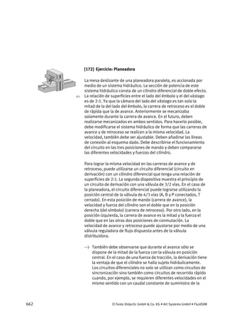 662 © Festo Didactic GmbH & Co. KG • Art Systems GmbH • FluidSIM
[172] Ejercicio: Planeadora
La mesa deslizante de una planeadora paralela, es accionada por
medio de un sistema hidráulico. La sección de potencia de este
sistema hidráulico consta de un cilindro diferencial de doble efecto.
La relación de superficies entre el lado del émbolo y el del vástago
es de 2:1. Ya que la cámara del lado del vástago es tan solo la
mitad de la del lado del émbolo, la carrera de retroceso es el doble
de rápida que la de avance. Anteriormente se mecanizaba
solamente durante la carrera de avance. En el futuro, deben
realizarse mecanizados en ambos sentidos. Para hacerlo posible,
debe modificarse el sistema hidráulico de forma que las carreras de
avance y de retroceso se realicen a la misma velocidad. La
velocidad, también debe ser ajustable. Deben añadirse las líneas
de conexión al esquema dado. Debe describirse el funcionamiento
del circuito en las tres posiciones de mando y deben compararse
las diferentes velocidades y fuerzas del cilindro.
Para lograr la misma velocidad en las carreras de avance y de
retroceso, puede utilizarse un circuito diferencial (circuito en
derivación) con un cilindro diferencial que tenga una relación de
superficies de 2:1. La segunda diapositiva muestra el principio de
un circuito de derivación con una válvula de 3/2 vías. En el caso de
la planeadora, el circuito diferencial puede lograrse utilizando la
posición central de la válvula de 4/3 vías (A, B y P conectados, T
cerrado). En esta posición de mando (carrera de avance), la
velocidad y fuerza del cilindro son el doble que en la posición
derecha (del símbolo) (carrera de retroceso). Por otro lado, en la
posición izquierda, la carrera de avance es la mitad y la fuerza el
doble que en las otras dos posiciones de conmutación. La
velocidad de avance y retroceso puede ajustarse por medio de una
válvula reguladora de flujo dispuesta antes de la válvula
distribuidora.
→ También debe observarse que durante el avance sólo se
dispone de la mitad de la fuerza con la válvula en posición
central. En el caso de una fuerza de tracción, la derivación tiene
la ventaja de que el cilindro se halla sujeto hidráulicamente.
Los circuitos diferenciales no solo se utilizan como circuitos de
sincronización sino también como circuitos de recorrido rápido
cuando, por ejemplo, se requieren diferentes velocidades en el
mismo sentido con un caudal constante de suministro de la
 