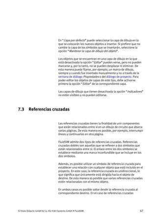 © Festo Didactic GmbH & Co. KG • Art Systems GmbH • FluidSIM 67
En “Capa por defecto” puede seleccionar la capa de dibujo en la
que se colocarán los nuevos objetos a insertar. Si prefiere que no
cambie la capa de los símbolos que se insertarán, seleccione la
opción “Mantener la capa de dibujo del objeto”.
Los objetos que se encuentran en una capa de dibujo en la que
está desactivada la opción “Editar” pueden verse, pero no pueden
marcarse y, por lo tanto, no se pueden desplazar ni eliminar. De
esta manera puede fijarse, por ejemplo, un marco de dibujo,
siempre y cuando fue insertado manualmente y no a través de la
ventana de diálogo Propiedades o del diálogo de proyecto. Para
poder editar los objetos de capas de este tipo, debe activarse
primero la opción “Editar” de la correspondiente capa.
Las capas de dibujo que tienen desactivada la opción “Indicadores”
no están visibles y no pueden editarse.
7.3 Referencias cruzadas
Las referencias cruzadas tienen la finalidad de unir componentes
que están relacionados entre sí en un dibujo de circuito que abarca
varias páginas. De esta manera es posible, por ejemplo, interrumpir
líneas y continuarlas en otra página.
FluidSIM admite dos tipos de referencias cruzadas. Referencias
cruzadas dobles son aquellas que se refieren a dos símbolos que
están relacionados entre sí. El enlace entre los dos símbolos se
establece mediante una marca inconfundible que se incluye en los
dos símbolos.
Además, es posible utilizar un símbolo de referencia cruzada para
establecer una relación con cualquier objeto que está incluido en el
proyecto. En este caso, la referencia cruzada es unidireccional, lo
que significa que únicamente está dirigida hacia el objeto de
destino. De esta manera es posible que varias referencias cruzadas
estén relacionadas con el mismo objeto.
En ambos casos es posible saltar desde la referencia cruzada al
correspondiente destino. En el caso de referencias cruzadas
 