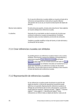 70 © Festo Didactic GmbH & Co. KG • Art Systems GmbH • FluidSIM
En el caso de referencias cruzadas dobles se muestra el texto de la
referencia correspondiente si está activa la opción Mostrar
descripción. De no ser así, se muestra la descripción del objeto de
destino.
Si está activa esta opción, el texto antes descrito de Texto objetivo
se muestra debajo de la referencia cruzada.
Haciendo clic en este botón se abre la ventana de circuitos que
contiene la referencia cruzada correspondiente. El símbolo
respectivo salta a la vista mediante una función de animación.
También es posible modificar el tipo de fuente, el color del texto y
la alineación de los textos.
7.3.1 Crear referencias cruzadas con símbolos
Es posible generar una referencia cruzada en base a uno o varios
símbolos. Para hacerlo, marque los símbolos correspondientes y
seleccione la opción Crear referencia cruzada en el menú
Edición , o bien haga clic con el botón derecho del ratón en Crear
referencia cruzada . Los símbolos marcados se transforman en un
grupo que representa una referencia cruzada con dos textos
adicionales. Uno de ellos indica la marca utilizada, el otro muestra
el texto del destino de la referencia cruzada.
7.3.2 Representación de referencias cruzadas
En las referencias cruzadas puede visualizarse la posición del
objeto de destino. La forma de representar la posición puede
definirse en la pestaña Representación referencia cruzada en el
diálogo de características del circuito o del proyecto. La posición
puede definirse mediante “Número de hoja”, “Página”, “Columna
página”, “Línea página” y “Identificación objeto”. Estas
indicaciones se refieren todas al objeto de destino. Cada uno de
Mostrar texto objetivo
Ir a destino
 