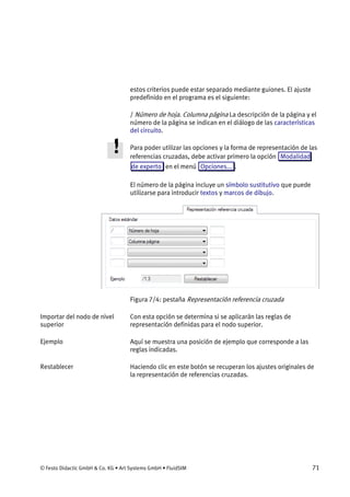 © Festo Didactic GmbH & Co. KG • Art Systems GmbH • FluidSIM 71
estos criterios puede estar separado mediante guiones. El ajuste
predefinido en el programa es el siguiente:
/ Número de hoja. Columna página La descripción de la página y el
número de la página se indican en el diálogo de las características
del circuito.
Para poder utilizar las opciones y la forma de representación de las
referencias cruzadas, debe activar primero la opción Modalidad
de experto en el menú Opciones... .
El número de la página incluye un símbolo sustitutivo que puede
utilizarse para introducir textos y marcos de dibujo.
Figura 7/4: pestaña Representación referencia cruzada
Con esta opción se determina si se aplicarán las reglas de
representación definidas para el nodo superior.
Aquí se muestra una posición de ejemplo que corresponde a las
reglas indicadas.
Haciendo clic en este botón se recuperan los ajustes originales de
la representación de referencias cruzadas.
Importar del nodo de nivel
superior
Ejemplo
Restablecer
 