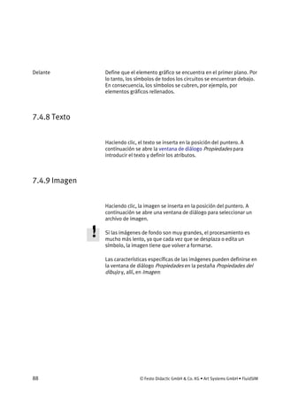 88 © Festo Didactic GmbH & Co. KG • Art Systems GmbH • FluidSIM
Define que el elemento gráfico se encuentra en el primer plano. Por
lo tanto, los símbolos de todos los circuitos se encuentran debajo.
En consecuencia, los símbolos se cubren, por ejemplo, por
elementos gráficos rellenados.
7.4.8 Texto
Haciendo clic, el texto se inserta en la posición del puntero. A
continuación se abre la ventana de diálogo Propiedades para
introducir el texto y definir los atributos.
7.4.9 Imagen
Haciendo clic, la imagen se inserta en la posición del puntero. A
continuación se abre una ventana de diálogo para seleccionar un
archivo de imagen.
Si las imágenes de fondo son muy grandes, el procesamiento es
mucho más lento, ya que cada vez que se desplaza o edita un
símbolo, la imagen tiene que volver a formarse.
Las características específicas de las imágenes pueden definirse en
la ventana de diálogo Propiedades en la pestaña Propiedades del
dibujo y, allí, en Imagen:
Delante
 
