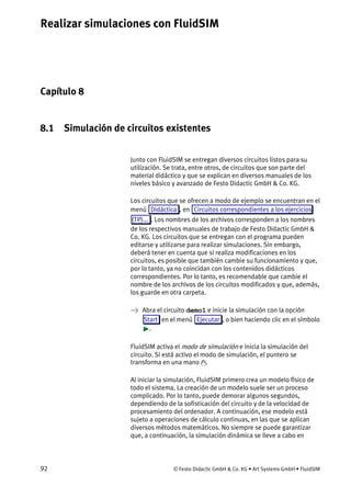 Realizar simulaciones con FluidSIM
92 © Festo Didactic GmbH & Co. KG • Art Systems GmbH • FluidSIM
Capítulo 8
8. Realizar simulaciones con FluidSIM
8.1 Simulación de circuitos existentes
Junto con FluidSIM se entregan diversos circuitos listos para su
utilización. Se trata, entre otros, de circuitos que son parte del
material didáctico y que se explican en diversos manuales de los
niveles básico y avanzado de Festo Didactic GmbH & Co. KG.
Los circuitos que se ofrecen a modo de ejemplo se encuentran en el
menú Didáctica , en Circuitos correspondientes a los ejercicios
(TP)... . Los nombres de los archivos corresponden a los nombres
de los respectivos manuales de trabajo de Festo Didactic GmbH &
Co. KG. Los circuitos que se entregan con el programa pueden
editarse y utilizarse para realizar simulaciones. Sin embargo,
deberá tener en cuenta que si realiza modificaciones en los
circuitos, es posible que también cambie su funcionamiento y que,
por lo tanto, ya no coincidan con los contenidos didácticos
correspondientes. Por lo tanto, es recomendable que cambie el
nombre de los archivos de los circuitos modificados y que, además,
los guarde en otra carpeta.
→ Abra el circuito demo1 e inicie la simulación con la opción
Start en el menú Ejecutar , o bien haciendo clic en el símbolo
.
FluidSIM activa el modo de simulación e inicia la simulación del
circuito. Si está activo el modo de simulación, el puntero se
transforma en una mano .
Al iniciar la simulación, FluidSIM primero crea un modelo físico de
todo el sistema. La creación de un modelo suele ser un proceso
complicado. Por lo tanto, puede demorar algunos segundos,
dependiendo de la sofisticación del circuito y de la velocidad de
procesamiento del ordenador. A continuación, ese modelo está
sujeto a operaciones de cálculo continuas, en las que se aplican
diversos métodos matemáticos. No siempre se puede garantizar
que, a continuación, la simulación dinámica se lleve a cabo en
 