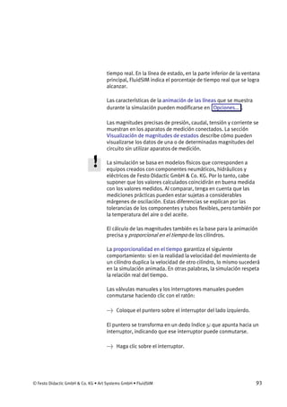 © Festo Didactic GmbH & Co. KG • Art Systems GmbH • FluidSIM 93
tiempo real. En la línea de estado, en la parte inferior de la ventana
principal, FluidSIM indica el porcentaje de tiempo real que se logra
alcanzar.
Las características de la animación de las líneas que se muestra
durante la simulación pueden modificarse en Opciones... .
Las magnitudes precisas de presión, caudal, tensión y corriente se
muestran en los aparatos de medición conectados. La sección
Visualización de magnitudes de estados describe cómo pueden
visualizarse los datos de una o de determinadas magnitudes del
circuito sin utilizar aparatos de medición.
La simulación se basa en modelos físicos que corresponden a
equipos creados con componentes neumáticos, hidráulicos y
eléctricos de Festo Didactic GmbH & Co. KG. Por lo tanto, cabe
suponer que los valores calculados coincidirán en buena medida
con los valores medidos. Al comparar, tenga en cuenta que las
mediciones prácticas pueden estar sujetas a considerables
márgenes de oscilación. Estas diferencias se explican por las
tolerancias de los componentes y tubos flexibles, pero también por
la temperatura del aire o del aceite.
El cálculo de las magnitudes también es la base para la animación
precisa y proporcional en el tiempo de los cilindros.
La proporcionalidad en el tiempo garantiza el siguiente
comportamiento: si en la realidad la velocidad del movimiento de
un cilindro duplica la velocidad de otro cilindro, lo mismo sucederá
en la simulación animada. En otras palabras, la simulación respeta
la relación real del tiempo.
Las válvulas manuales y los interruptores manuales pueden
conmutarse haciendo clic con el ratón:
→ Coloque el puntero sobre el interruptor del lado izquierdo.
El puntero se transforma en un dedo índice que apunta hacia un
interruptor, indicando que ese interruptor puede conmutarse.
→ Haga clic sobre el interruptor.
 