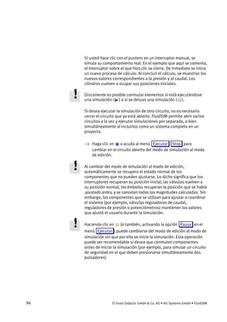 94 © Festo Didactic GmbH & Co. KG • Art Systems GmbH • FluidSIM
Si usted hace clic con el puntero en un interruptor manual, se
simula su comportamiento real. En el ejemplo que aquí se comenta,
el interruptor sobre el que hizo clic se cierra. De inmediato se inicia
un nuevo proceso de cálculo. Al concluir el cálculo, se muestran los
nuevos valores correspondientes a la presión y al caudal. Los
cilindros vuelven a ocupar sus posiciones iniciales.
Únicamente es posible conmutar elementos si está ejecutándose
una simulación ( ) o si se detuvo una simulación ( ).
Si desea ejecutar la simulación de otro circuito, no es necesario
cerrar el circuito que ya está abierto. FluidSIM permite abrir varios
circuitos a la vez y ejecutar simulaciones por separado, o bien
simultáneamente al incluirlos como un sistema completo en un
proyecto.
→ Haga clic en o acuda al menú Ejecutar Stop para
cambiar en el circuito abierto del modo de simulación al modo
de edición.
Al cambiar del modo de simulación al modo de edición,
automáticamente se recupera el estado normal de los
componentes que no pueden ajustarse. Lo dicho significa que los
interruptores recuperan su posición inicial, las válvulas vuelven a
su posición normal, los émbolos recuperan la posición que se había
ajustado antes, y se cancelan todas las magnitudes calculadas. Sin
embargo, los componentes que se utilizan para ajustar o coordinar
el sistema (por ejemplo, válvulas reguladoras de caudal,
reguladores de presión o potenciómetros) mantienen los valores
que ajustó el usuario durante la simulación.
Haciendo clic en (o también, activando la opción Pausa en el
menú Ejecutar ) puede cambiarse del modo de edición al modo de
simulación sin que por ello se inicie la simulación. Esta operación
puede ser recomendable si desea que conmuten componentes
antes de iniciar la simulación (por ejemplo, para simular un circuito
de seguridad en el que deben presionarse simultáneamente dos
pulsadores).
 