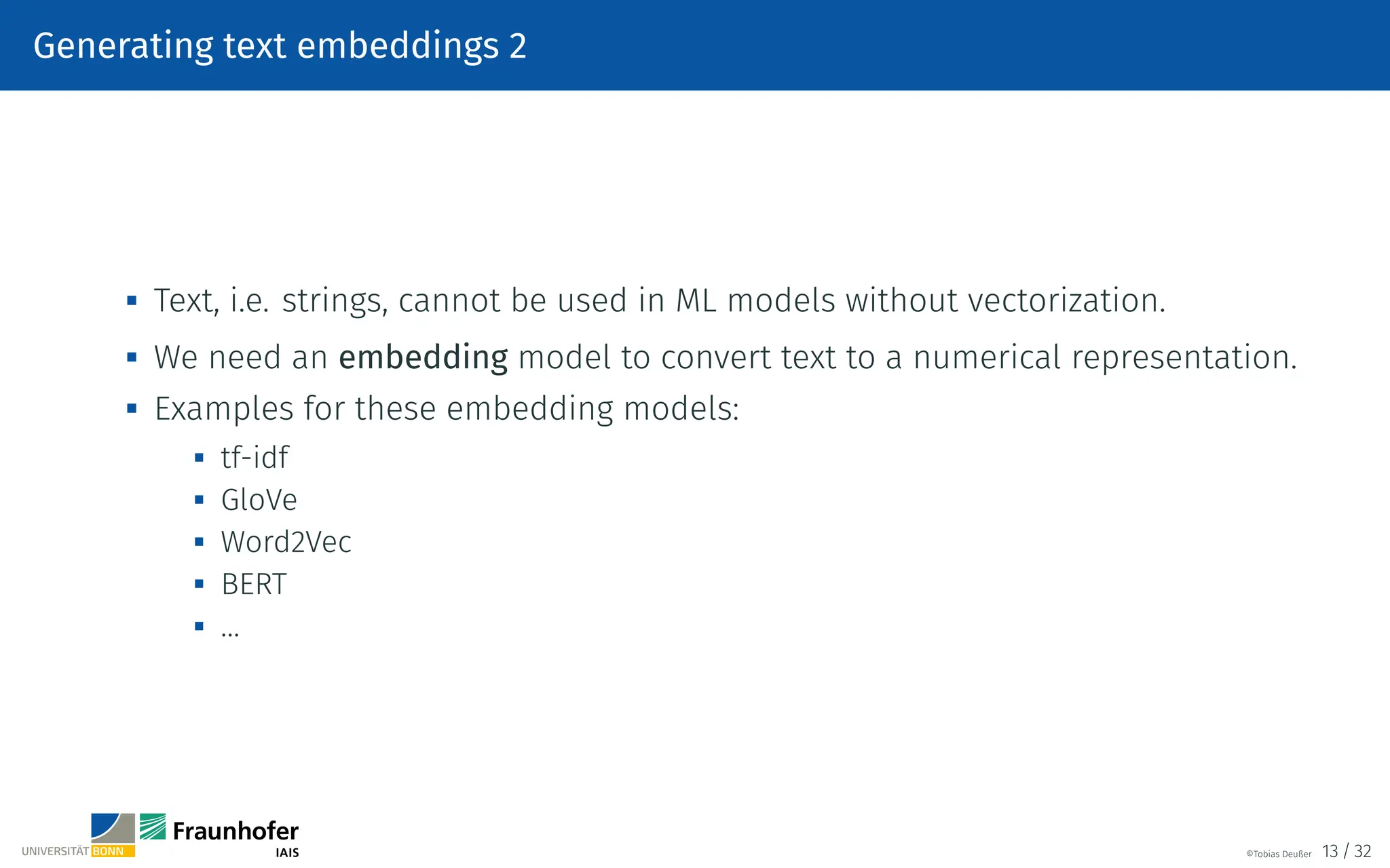 Generating text embeddings 2

Text, i.e. strings, cannot be used in ML models without vectorization.

We need an embedding model to convert text to a numerical representation.

Examples for these embedding models:

tf-idf
 GloVe

Word2Vec

BERT
 …
©Tobias Deußer 13 / 32
 