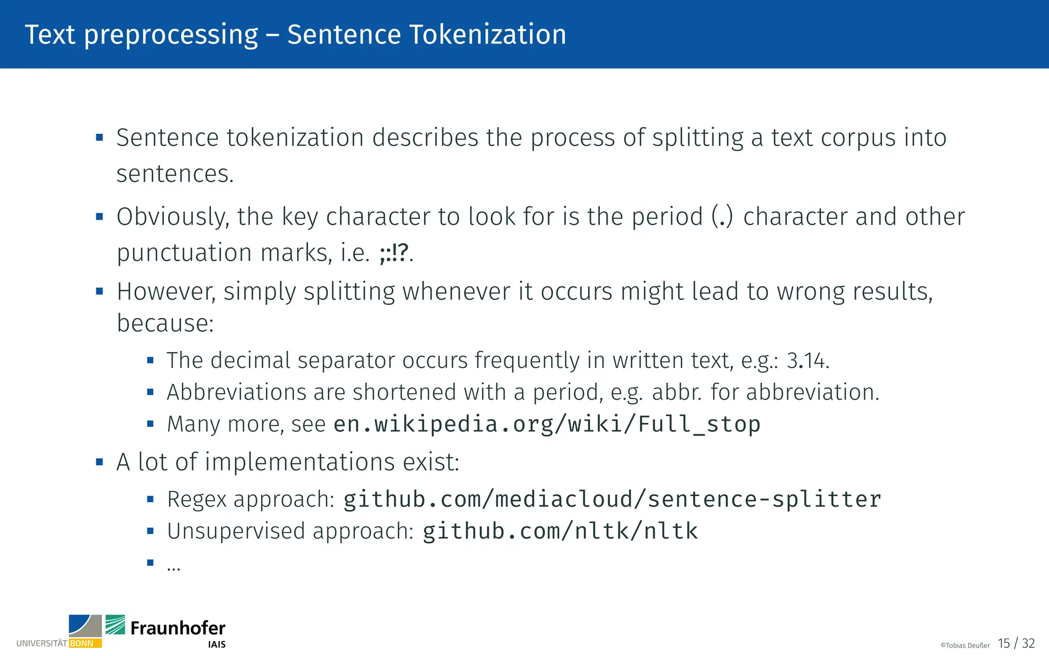 Text preprocessing – Sentence Tokenization

Sentence tokenization describes the process of splitting a text corpus into
sentences.

Obviously, the key character to look for is the period (.) character and other
punctuation marks, i.e. ;:!?.

However, simply splitting whenever it occurs might lead to wrong results,
because:

The decimal separator occurs frequently in written text, e.g.: 3.14.

Abbreviations are shortened with a period, e.g. abbr. for abbreviation.
 Many more, see en.wikipedia.org/wiki/Full_stop
 A lot of implementations exist:
 Regex approach: github.com/mediacloud/sentence-splitter

Unsupervised approach: github.com/nltk/nltk
 …
©Tobias Deußer 15 / 32
 