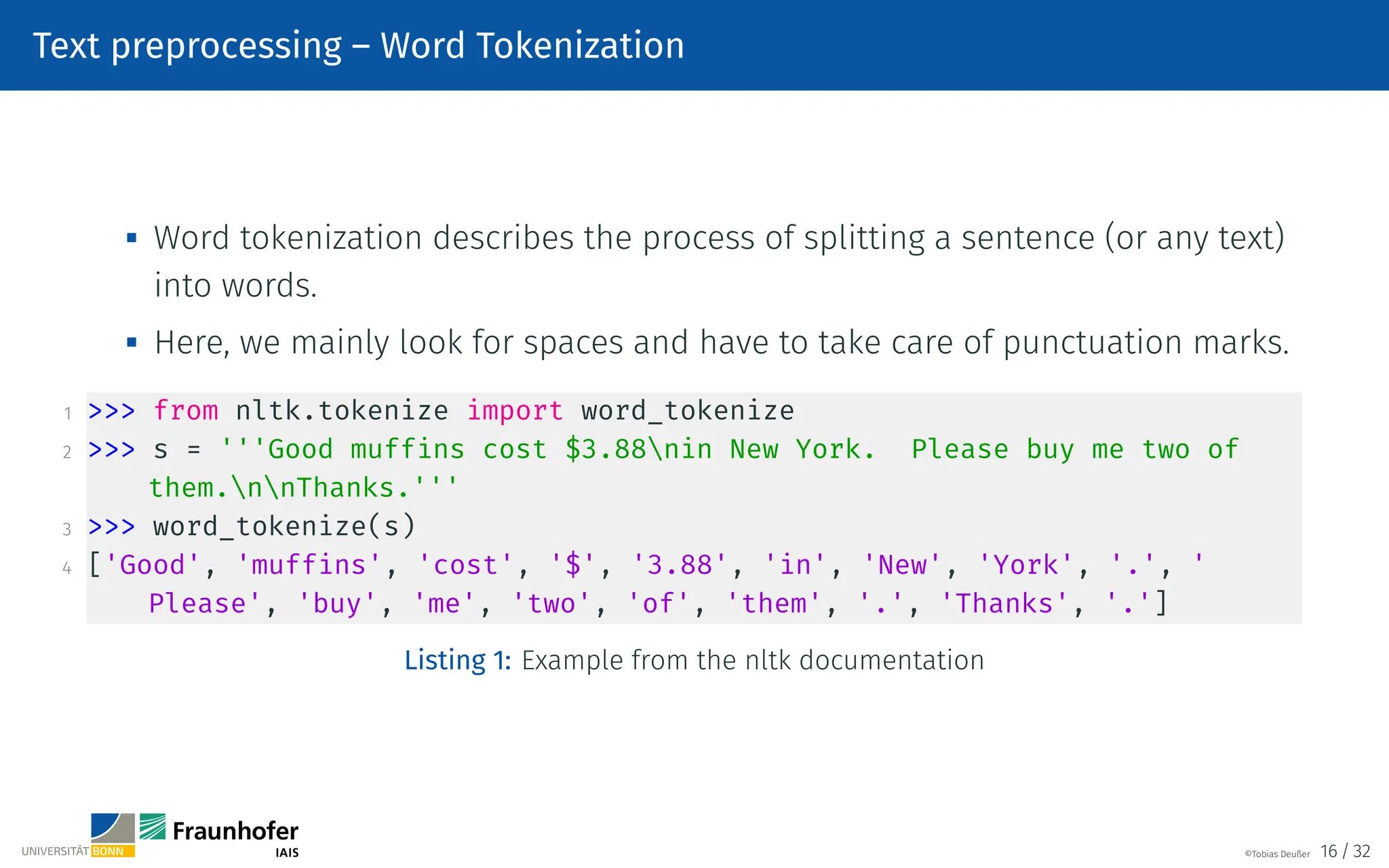 Text preprocessing – Word Tokenization

Word tokenization describes the process of splitting a sentence (or any text)
into words.

Here, we mainly look for spaces and have to take care of punctuation marks.
1  from nltk.tokenize import word_tokenize
2  s = '''Good muffins cost $3.88nin New York. Please buy me two of
them.nnThanks.'''
3  word_tokenize(s)
4 ['Good', 'muffins', 'cost', '$', '3.88', 'in', 'New', 'York', '.', '
Please', 'buy', 'me', 'two', 'of', 'them', '.', 'Thanks', '.']
Listing 1: Example from the nltk documentation
©Tobias Deußer 16 / 32
 